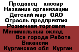Продавец - кассир › Название организации ­ Детский мир, ОАО › Отрасль предприятия ­ Розничная торговля › Минимальный оклад ­ 25 000 - Все города Работа » Вакансии   . Курганская обл.,Курган г.